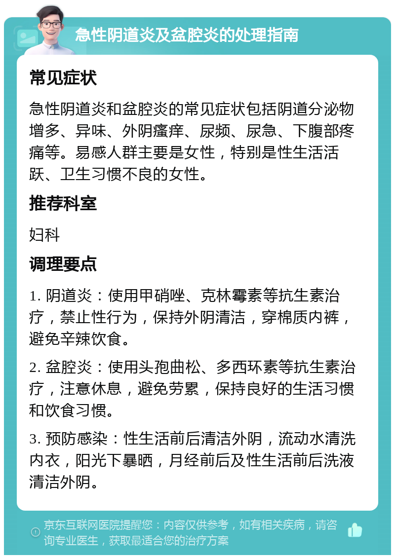 急性阴道炎及盆腔炎的处理指南 常见症状 急性阴道炎和盆腔炎的常见症状包括阴道分泌物增多、异味、外阴瘙痒、尿频、尿急、下腹部疼痛等。易感人群主要是女性，特别是性生活活跃、卫生习惯不良的女性。 推荐科室 妇科 调理要点 1. 阴道炎：使用甲硝唑、克林霉素等抗生素治疗，禁止性行为，保持外阴清洁，穿棉质内裤，避免辛辣饮食。 2. 盆腔炎：使用头孢曲松、多西环素等抗生素治疗，注意休息，避免劳累，保持良好的生活习惯和饮食习惯。 3. 预防感染：性生活前后清洁外阴，流动水清洗内衣，阳光下暴晒，月经前后及性生活前后洗液清洁外阴。