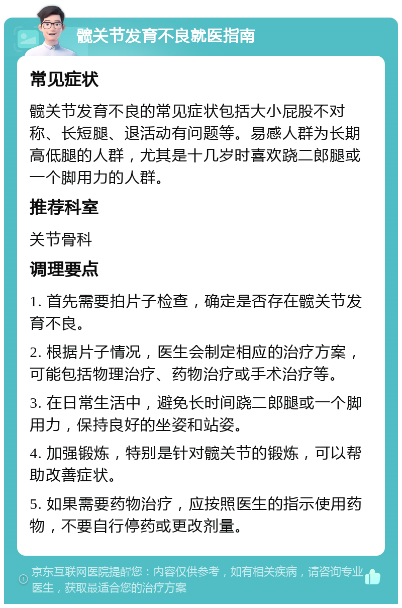 髋关节发育不良就医指南 常见症状 髋关节发育不良的常见症状包括大小屁股不对称、长短腿、退活动有问题等。易感人群为长期高低腿的人群，尤其是十几岁时喜欢跷二郎腿或一个脚用力的人群。 推荐科室 关节骨科 调理要点 1. 首先需要拍片子检查，确定是否存在髋关节发育不良。 2. 根据片子情况，医生会制定相应的治疗方案，可能包括物理治疗、药物治疗或手术治疗等。 3. 在日常生活中，避免长时间跷二郎腿或一个脚用力，保持良好的坐姿和站姿。 4. 加强锻炼，特别是针对髋关节的锻炼，可以帮助改善症状。 5. 如果需要药物治疗，应按照医生的指示使用药物，不要自行停药或更改剂量。