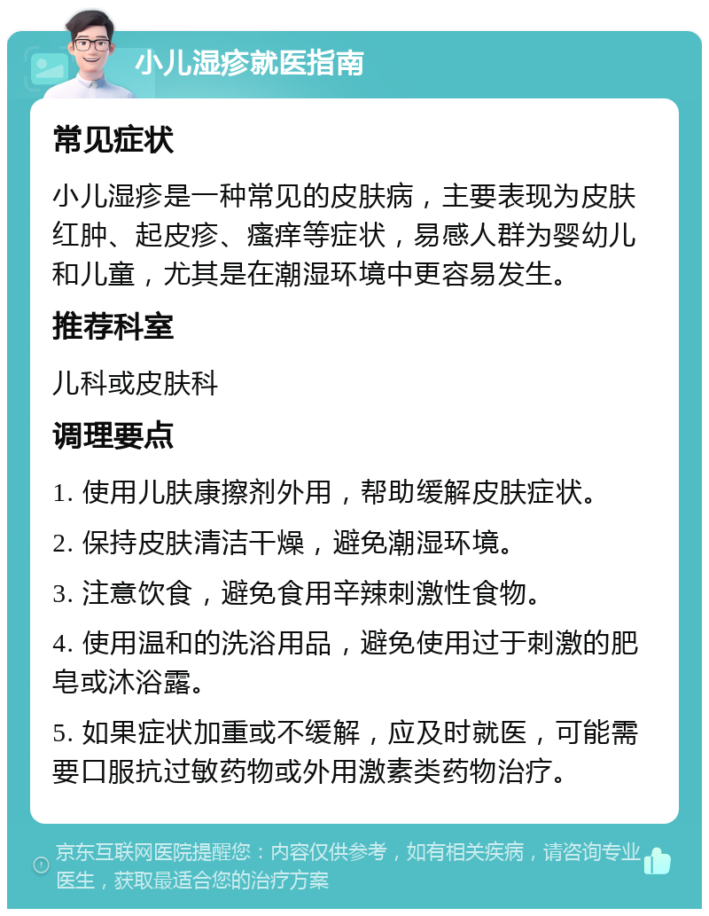 小儿湿疹就医指南 常见症状 小儿湿疹是一种常见的皮肤病，主要表现为皮肤红肿、起皮疹、瘙痒等症状，易感人群为婴幼儿和儿童，尤其是在潮湿环境中更容易发生。 推荐科室 儿科或皮肤科 调理要点 1. 使用儿肤康擦剂外用，帮助缓解皮肤症状。 2. 保持皮肤清洁干燥，避免潮湿环境。 3. 注意饮食，避免食用辛辣刺激性食物。 4. 使用温和的洗浴用品，避免使用过于刺激的肥皂或沐浴露。 5. 如果症状加重或不缓解，应及时就医，可能需要口服抗过敏药物或外用激素类药物治疗。