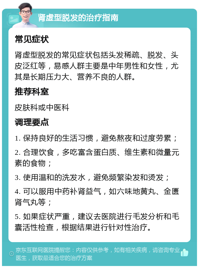 肾虚型脱发的治疗指南 常见症状 肾虚型脱发的常见症状包括头发稀疏、脱发、头皮泛红等，易感人群主要是中年男性和女性，尤其是长期压力大、营养不良的人群。 推荐科室 皮肤科或中医科 调理要点 1. 保持良好的生活习惯，避免熬夜和过度劳累； 2. 合理饮食，多吃富含蛋白质、维生素和微量元素的食物； 3. 使用温和的洗发水，避免频繁染发和烫发； 4. 可以服用中药补肾益气，如六味地黄丸、金匮肾气丸等； 5. 如果症状严重，建议去医院进行毛发分析和毛囊活性检查，根据结果进行针对性治疗。