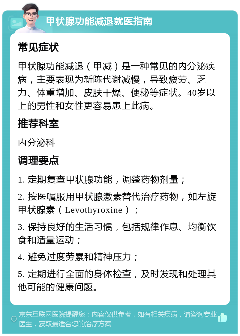 甲状腺功能减退就医指南 常见症状 甲状腺功能减退（甲减）是一种常见的内分泌疾病，主要表现为新陈代谢减慢，导致疲劳、乏力、体重增加、皮肤干燥、便秘等症状。40岁以上的男性和女性更容易患上此病。 推荐科室 内分泌科 调理要点 1. 定期复查甲状腺功能，调整药物剂量； 2. 按医嘱服用甲状腺激素替代治疗药物，如左旋甲状腺素（Levothyroxine）； 3. 保持良好的生活习惯，包括规律作息、均衡饮食和适量运动； 4. 避免过度劳累和精神压力； 5. 定期进行全面的身体检查，及时发现和处理其他可能的健康问题。