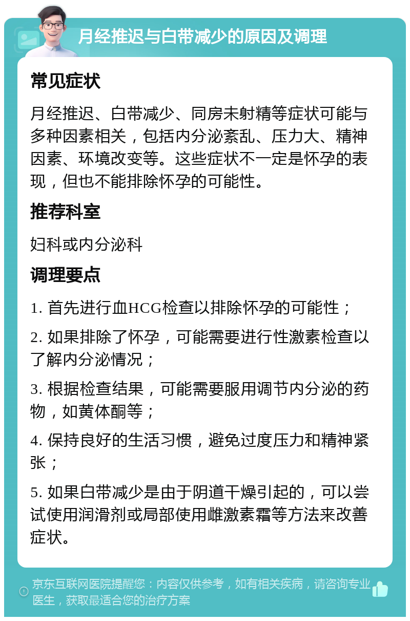 月经推迟与白带减少的原因及调理 常见症状 月经推迟、白带减少、同房未射精等症状可能与多种因素相关，包括内分泌紊乱、压力大、精神因素、环境改变等。这些症状不一定是怀孕的表现，但也不能排除怀孕的可能性。 推荐科室 妇科或内分泌科 调理要点 1. 首先进行血HCG检查以排除怀孕的可能性； 2. 如果排除了怀孕，可能需要进行性激素检查以了解内分泌情况； 3. 根据检查结果，可能需要服用调节内分泌的药物，如黄体酮等； 4. 保持良好的生活习惯，避免过度压力和精神紧张； 5. 如果白带减少是由于阴道干燥引起的，可以尝试使用润滑剂或局部使用雌激素霜等方法来改善症状。