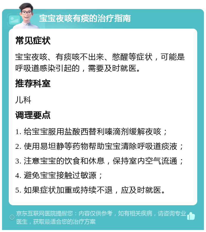 宝宝夜咳有痰的治疗指南 常见症状 宝宝夜咳、有痰咳不出来、憋醒等症状，可能是呼吸道感染引起的，需要及时就医。 推荐科室 儿科 调理要点 1. 给宝宝服用盐酸西替利嗪滴剂缓解夜咳； 2. 使用易坦静等药物帮助宝宝清除呼吸道痰液； 3. 注意宝宝的饮食和休息，保持室内空气流通； 4. 避免宝宝接触过敏源； 5. 如果症状加重或持续不退，应及时就医。