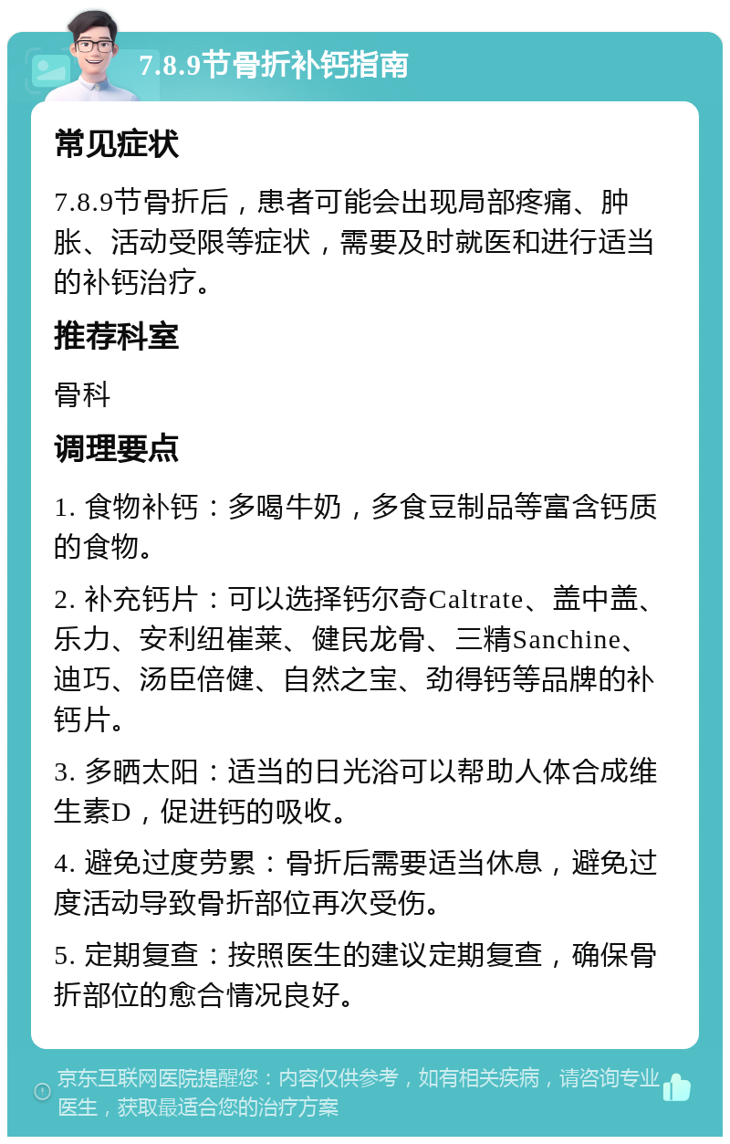 7.8.9节骨折补钙指南 常见症状 7.8.9节骨折后，患者可能会出现局部疼痛、肿胀、活动受限等症状，需要及时就医和进行适当的补钙治疗。 推荐科室 骨科 调理要点 1. 食物补钙：多喝牛奶，多食豆制品等富含钙质的食物。 2. 补充钙片：可以选择钙尔奇Caltrate、盖中盖、乐力、安利纽崔莱、健民龙骨、三精Sanchine、迪巧、汤臣倍健、自然之宝、劲得钙等品牌的补钙片。 3. 多晒太阳：适当的日光浴可以帮助人体合成维生素D，促进钙的吸收。 4. 避免过度劳累：骨折后需要适当休息，避免过度活动导致骨折部位再次受伤。 5. 定期复查：按照医生的建议定期复查，确保骨折部位的愈合情况良好。