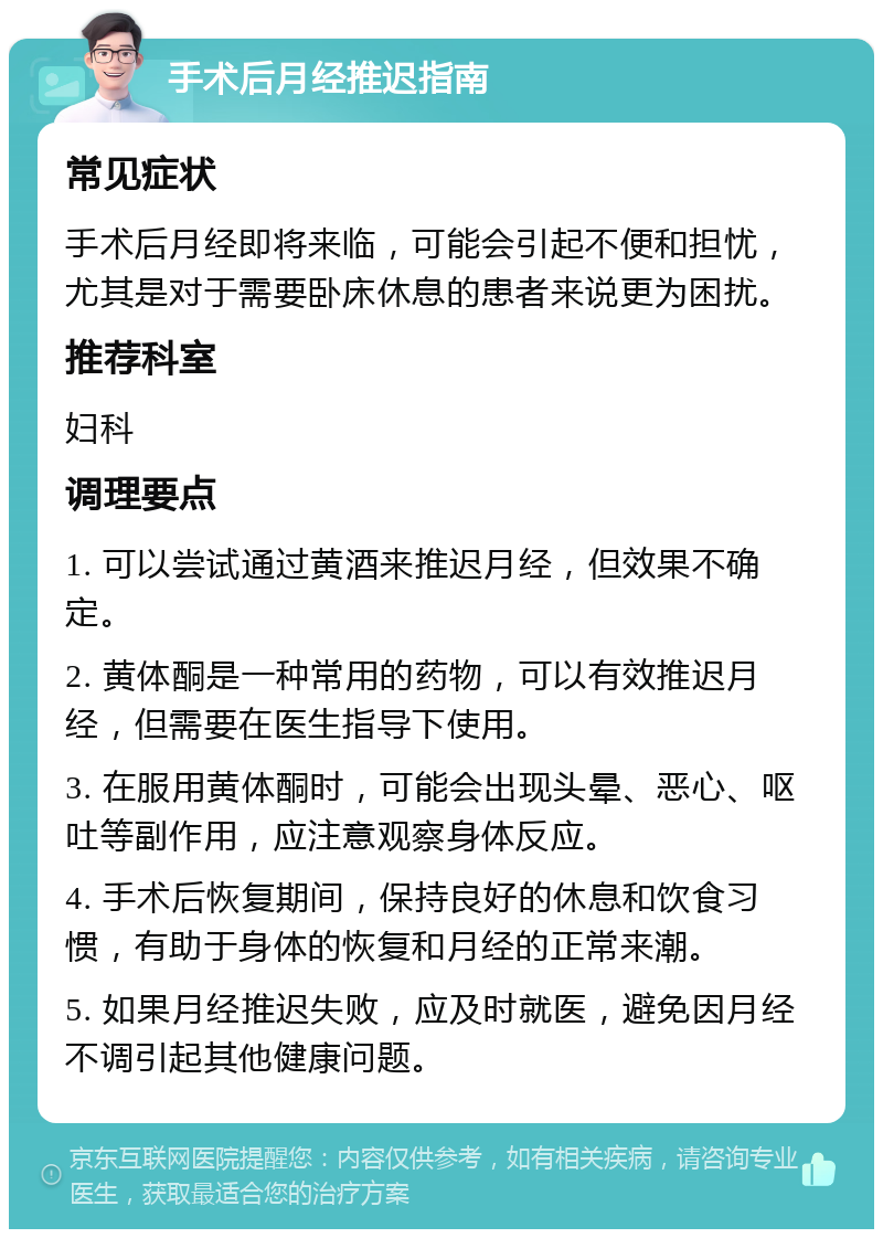 手术后月经推迟指南 常见症状 手术后月经即将来临，可能会引起不便和担忧，尤其是对于需要卧床休息的患者来说更为困扰。 推荐科室 妇科 调理要点 1. 可以尝试通过黄酒来推迟月经，但效果不确定。 2. 黄体酮是一种常用的药物，可以有效推迟月经，但需要在医生指导下使用。 3. 在服用黄体酮时，可能会出现头晕、恶心、呕吐等副作用，应注意观察身体反应。 4. 手术后恢复期间，保持良好的休息和饮食习惯，有助于身体的恢复和月经的正常来潮。 5. 如果月经推迟失败，应及时就医，避免因月经不调引起其他健康问题。