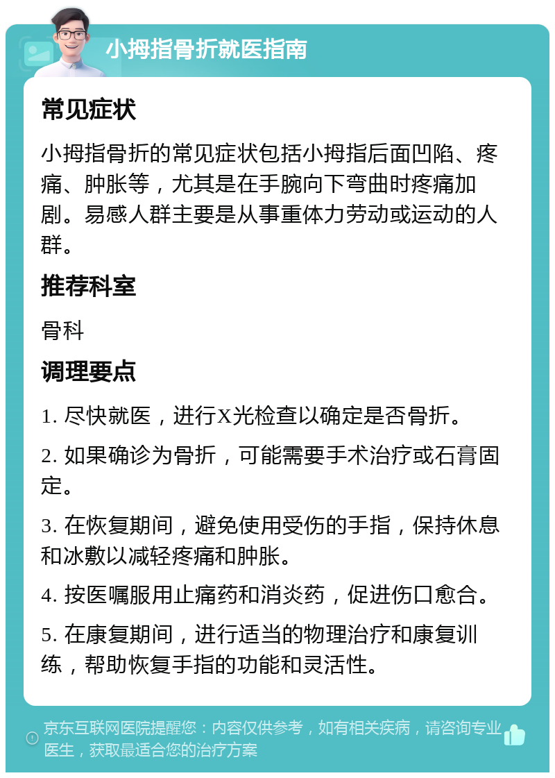 小拇指骨折就医指南 常见症状 小拇指骨折的常见症状包括小拇指后面凹陷、疼痛、肿胀等，尤其是在手腕向下弯曲时疼痛加剧。易感人群主要是从事重体力劳动或运动的人群。 推荐科室 骨科 调理要点 1. 尽快就医，进行X光检查以确定是否骨折。 2. 如果确诊为骨折，可能需要手术治疗或石膏固定。 3. 在恢复期间，避免使用受伤的手指，保持休息和冰敷以减轻疼痛和肿胀。 4. 按医嘱服用止痛药和消炎药，促进伤口愈合。 5. 在康复期间，进行适当的物理治疗和康复训练，帮助恢复手指的功能和灵活性。