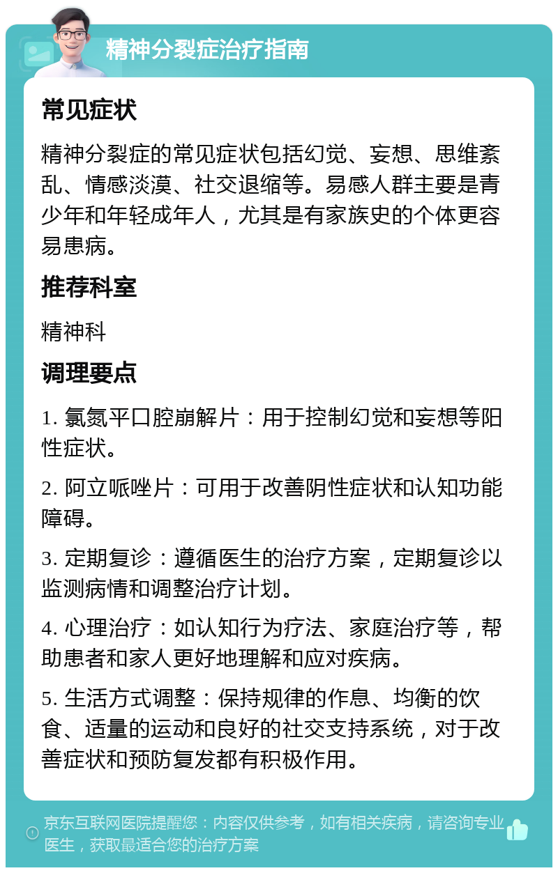 精神分裂症治疗指南 常见症状 精神分裂症的常见症状包括幻觉、妄想、思维紊乱、情感淡漠、社交退缩等。易感人群主要是青少年和年轻成年人，尤其是有家族史的个体更容易患病。 推荐科室 精神科 调理要点 1. 氯氮平口腔崩解片：用于控制幻觉和妄想等阳性症状。 2. 阿立哌唑片：可用于改善阴性症状和认知功能障碍。 3. 定期复诊：遵循医生的治疗方案，定期复诊以监测病情和调整治疗计划。 4. 心理治疗：如认知行为疗法、家庭治疗等，帮助患者和家人更好地理解和应对疾病。 5. 生活方式调整：保持规律的作息、均衡的饮食、适量的运动和良好的社交支持系统，对于改善症状和预防复发都有积极作用。