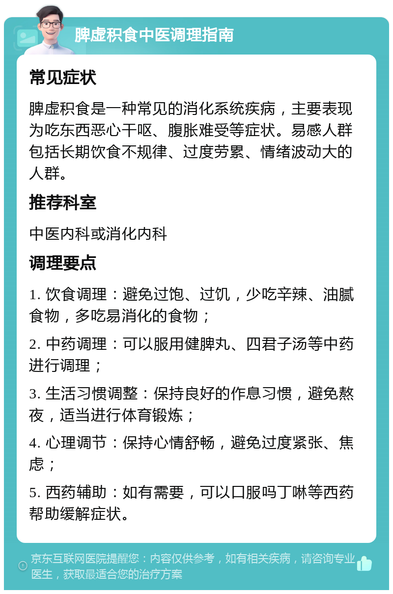 脾虚积食中医调理指南 常见症状 脾虚积食是一种常见的消化系统疾病，主要表现为吃东西恶心干呕、腹胀难受等症状。易感人群包括长期饮食不规律、过度劳累、情绪波动大的人群。 推荐科室 中医内科或消化内科 调理要点 1. 饮食调理：避免过饱、过饥，少吃辛辣、油腻食物，多吃易消化的食物； 2. 中药调理：可以服用健脾丸、四君子汤等中药进行调理； 3. 生活习惯调整：保持良好的作息习惯，避免熬夜，适当进行体育锻炼； 4. 心理调节：保持心情舒畅，避免过度紧张、焦虑； 5. 西药辅助：如有需要，可以口服吗丁啉等西药帮助缓解症状。