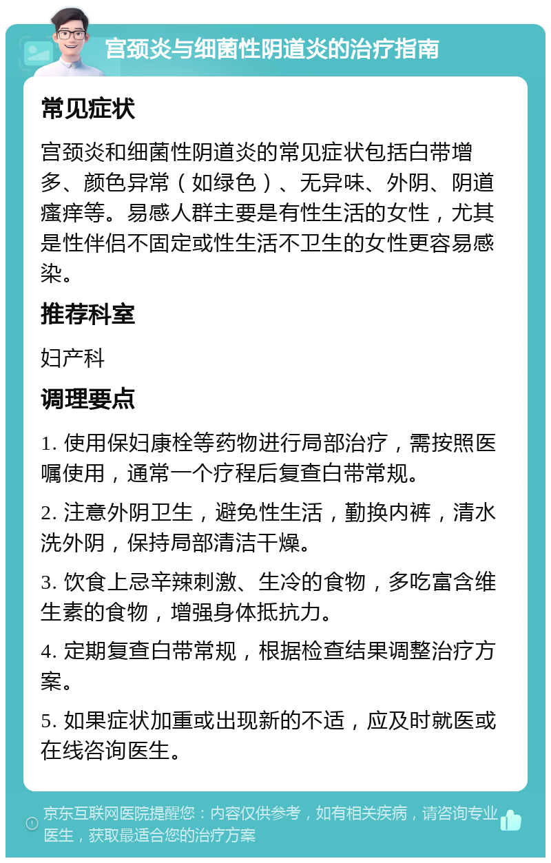 宫颈炎与细菌性阴道炎的治疗指南 常见症状 宫颈炎和细菌性阴道炎的常见症状包括白带增多、颜色异常（如绿色）、无异味、外阴、阴道瘙痒等。易感人群主要是有性生活的女性，尤其是性伴侣不固定或性生活不卫生的女性更容易感染。 推荐科室 妇产科 调理要点 1. 使用保妇康栓等药物进行局部治疗，需按照医嘱使用，通常一个疗程后复查白带常规。 2. 注意外阴卫生，避免性生活，勤换内裤，清水洗外阴，保持局部清洁干燥。 3. 饮食上忌辛辣刺激、生冷的食物，多吃富含维生素的食物，增强身体抵抗力。 4. 定期复查白带常规，根据检查结果调整治疗方案。 5. 如果症状加重或出现新的不适，应及时就医或在线咨询医生。