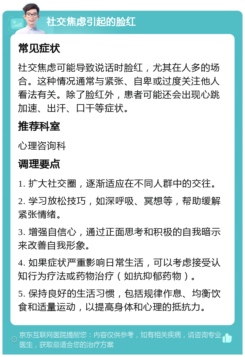 社交焦虑引起的脸红 常见症状 社交焦虑可能导致说话时脸红，尤其在人多的场合。这种情况通常与紧张、自卑或过度关注他人看法有关。除了脸红外，患者可能还会出现心跳加速、出汗、口干等症状。 推荐科室 心理咨询科 调理要点 1. 扩大社交圈，逐渐适应在不同人群中的交往。 2. 学习放松技巧，如深呼吸、冥想等，帮助缓解紧张情绪。 3. 增强自信心，通过正面思考和积极的自我暗示来改善自我形象。 4. 如果症状严重影响日常生活，可以考虑接受认知行为疗法或药物治疗（如抗抑郁药物）。 5. 保持良好的生活习惯，包括规律作息、均衡饮食和适量运动，以提高身体和心理的抵抗力。