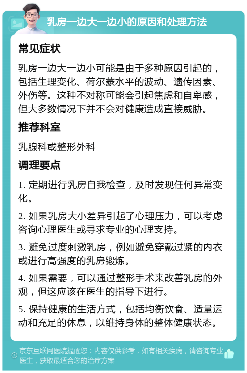 乳房一边大一边小的原因和处理方法 常见症状 乳房一边大一边小可能是由于多种原因引起的，包括生理变化、荷尔蒙水平的波动、遗传因素、外伤等。这种不对称可能会引起焦虑和自卑感，但大多数情况下并不会对健康造成直接威胁。 推荐科室 乳腺科或整形外科 调理要点 1. 定期进行乳房自我检查，及时发现任何异常变化。 2. 如果乳房大小差异引起了心理压力，可以考虑咨询心理医生或寻求专业的心理支持。 3. 避免过度刺激乳房，例如避免穿戴过紧的内衣或进行高强度的乳房锻炼。 4. 如果需要，可以通过整形手术来改善乳房的外观，但这应该在医生的指导下进行。 5. 保持健康的生活方式，包括均衡饮食、适量运动和充足的休息，以维持身体的整体健康状态。