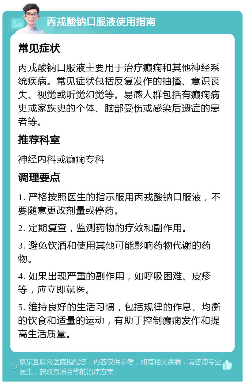 丙戎酸钠口服液使用指南 常见症状 丙戎酸钠口服液主要用于治疗癫痫和其他神经系统疾病。常见症状包括反复发作的抽搐、意识丧失、视觉或听觉幻觉等。易感人群包括有癫痫病史或家族史的个体、脑部受伤或感染后遗症的患者等。 推荐科室 神经内科或癫痫专科 调理要点 1. 严格按照医生的指示服用丙戎酸钠口服液，不要随意更改剂量或停药。 2. 定期复查，监测药物的疗效和副作用。 3. 避免饮酒和使用其他可能影响药物代谢的药物。 4. 如果出现严重的副作用，如呼吸困难、皮疹等，应立即就医。 5. 维持良好的生活习惯，包括规律的作息、均衡的饮食和适量的运动，有助于控制癫痫发作和提高生活质量。