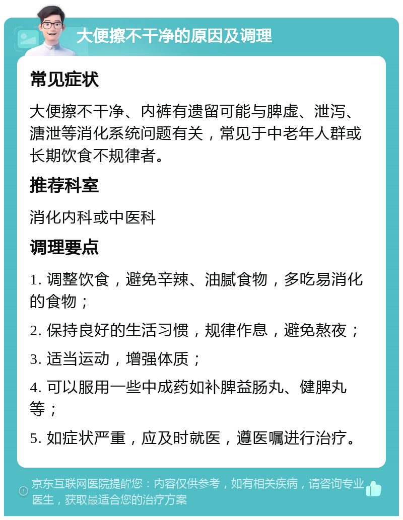 大便擦不干净的原因及调理 常见症状 大便擦不干净、内裤有遗留可能与脾虚、泄泻、溏泄等消化系统问题有关，常见于中老年人群或长期饮食不规律者。 推荐科室 消化内科或中医科 调理要点 1. 调整饮食，避免辛辣、油腻食物，多吃易消化的食物； 2. 保持良好的生活习惯，规律作息，避免熬夜； 3. 适当运动，增强体质； 4. 可以服用一些中成药如补脾益肠丸、健脾丸等； 5. 如症状严重，应及时就医，遵医嘱进行治疗。