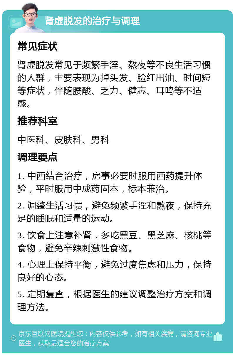 肾虚脱发的治疗与调理 常见症状 肾虚脱发常见于频繁手淫、熬夜等不良生活习惯的人群，主要表现为掉头发、脸红出油、时间短等症状，伴随腰酸、乏力、健忘、耳鸣等不适感。 推荐科室 中医科、皮肤科、男科 调理要点 1. 中西结合治疗，房事必要时服用西药提升体验，平时服用中成药固本，标本兼治。 2. 调整生活习惯，避免频繁手淫和熬夜，保持充足的睡眠和适量的运动。 3. 饮食上注意补肾，多吃黑豆、黑芝麻、核桃等食物，避免辛辣刺激性食物。 4. 心理上保持平衡，避免过度焦虑和压力，保持良好的心态。 5. 定期复查，根据医生的建议调整治疗方案和调理方法。