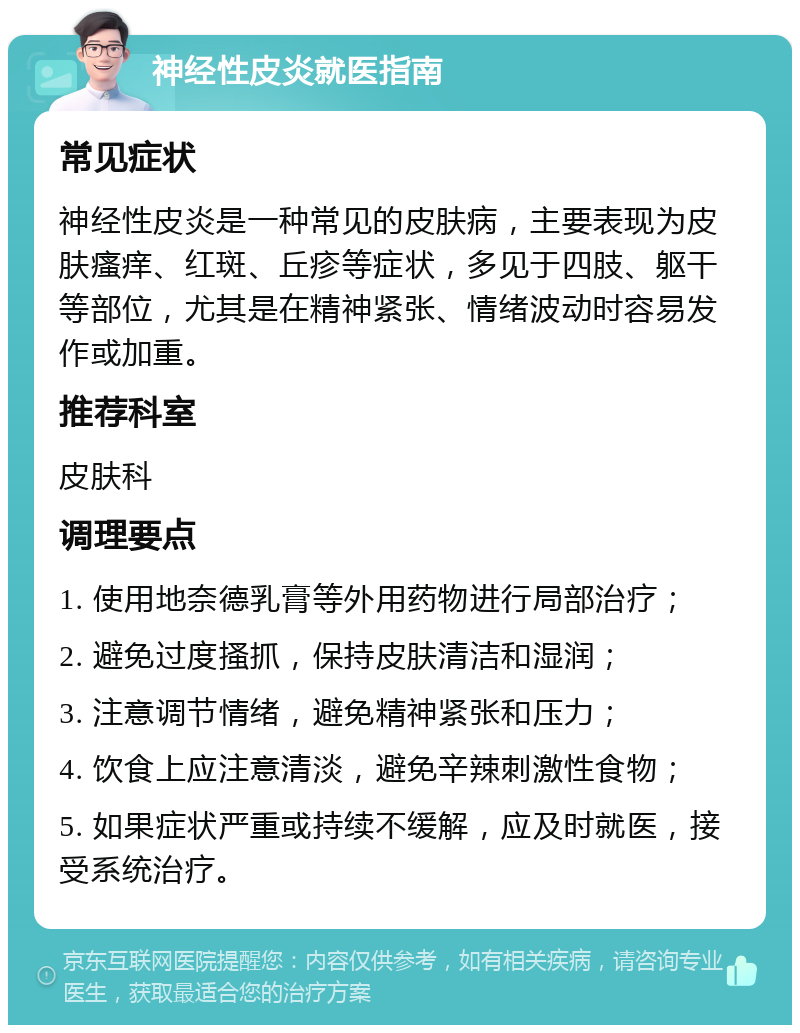 神经性皮炎就医指南 常见症状 神经性皮炎是一种常见的皮肤病，主要表现为皮肤瘙痒、红斑、丘疹等症状，多见于四肢、躯干等部位，尤其是在精神紧张、情绪波动时容易发作或加重。 推荐科室 皮肤科 调理要点 1. 使用地奈德乳膏等外用药物进行局部治疗； 2. 避免过度搔抓，保持皮肤清洁和湿润； 3. 注意调节情绪，避免精神紧张和压力； 4. 饮食上应注意清淡，避免辛辣刺激性食物； 5. 如果症状严重或持续不缓解，应及时就医，接受系统治疗。