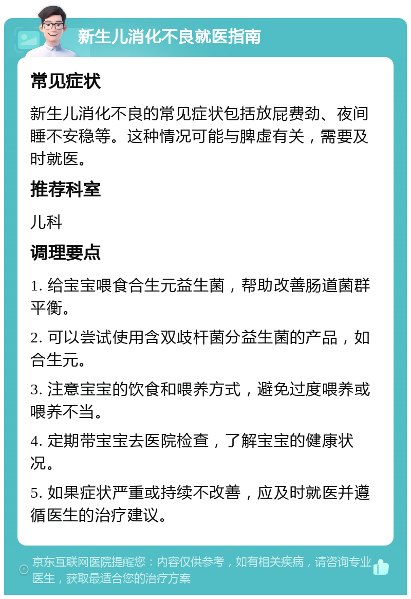 新生儿消化不良就医指南 常见症状 新生儿消化不良的常见症状包括放屁费劲、夜间睡不安稳等。这种情况可能与脾虚有关，需要及时就医。 推荐科室 儿科 调理要点 1. 给宝宝喂食合生元益生菌，帮助改善肠道菌群平衡。 2. 可以尝试使用含双歧杆菌分益生菌的产品，如合生元。 3. 注意宝宝的饮食和喂养方式，避免过度喂养或喂养不当。 4. 定期带宝宝去医院检查，了解宝宝的健康状况。 5. 如果症状严重或持续不改善，应及时就医并遵循医生的治疗建议。