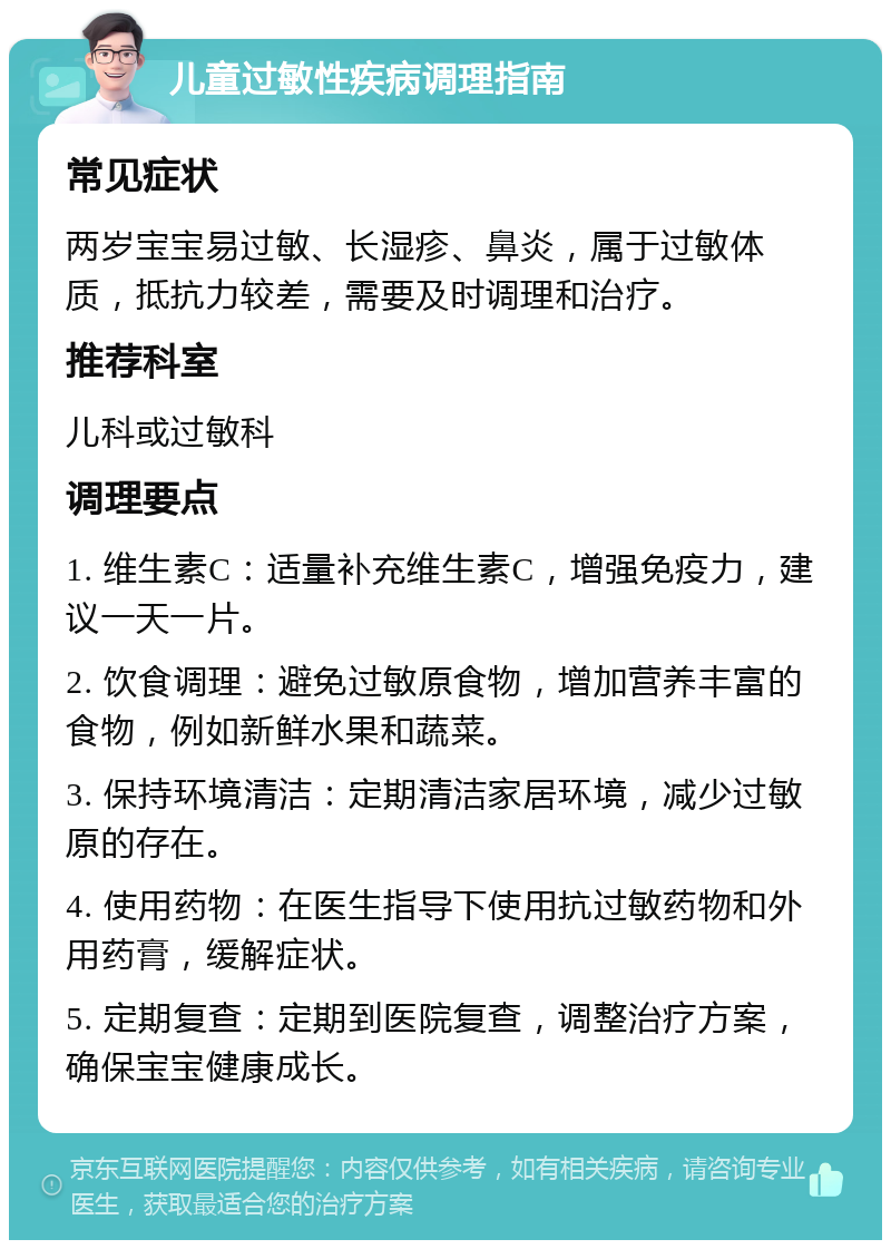 儿童过敏性疾病调理指南 常见症状 两岁宝宝易过敏、长湿疹、鼻炎，属于过敏体质，抵抗力较差，需要及时调理和治疗。 推荐科室 儿科或过敏科 调理要点 1. 维生素C：适量补充维生素C，增强免疫力，建议一天一片。 2. 饮食调理：避免过敏原食物，增加营养丰富的食物，例如新鲜水果和蔬菜。 3. 保持环境清洁：定期清洁家居环境，减少过敏原的存在。 4. 使用药物：在医生指导下使用抗过敏药物和外用药膏，缓解症状。 5. 定期复查：定期到医院复查，调整治疗方案，确保宝宝健康成长。