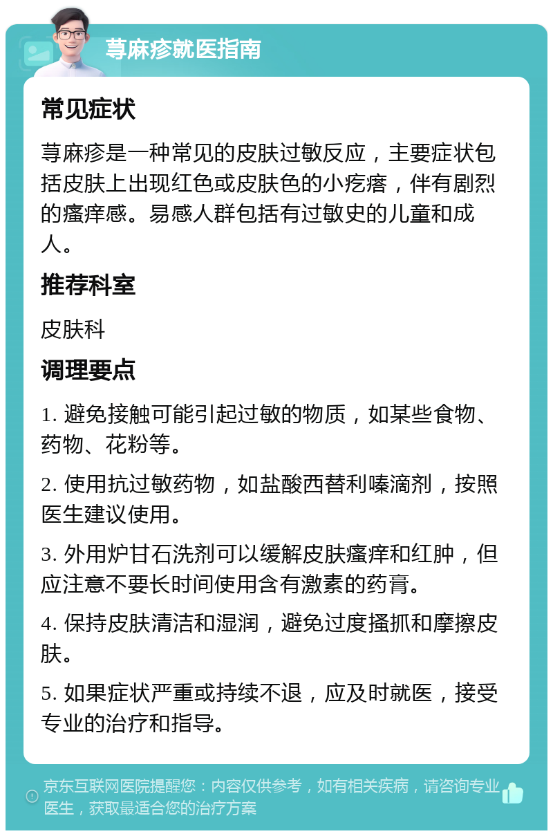 荨麻疹就医指南 常见症状 荨麻疹是一种常见的皮肤过敏反应，主要症状包括皮肤上出现红色或皮肤色的小疙瘩，伴有剧烈的瘙痒感。易感人群包括有过敏史的儿童和成人。 推荐科室 皮肤科 调理要点 1. 避免接触可能引起过敏的物质，如某些食物、药物、花粉等。 2. 使用抗过敏药物，如盐酸西替利嗪滴剂，按照医生建议使用。 3. 外用炉甘石洗剂可以缓解皮肤瘙痒和红肿，但应注意不要长时间使用含有激素的药膏。 4. 保持皮肤清洁和湿润，避免过度搔抓和摩擦皮肤。 5. 如果症状严重或持续不退，应及时就医，接受专业的治疗和指导。