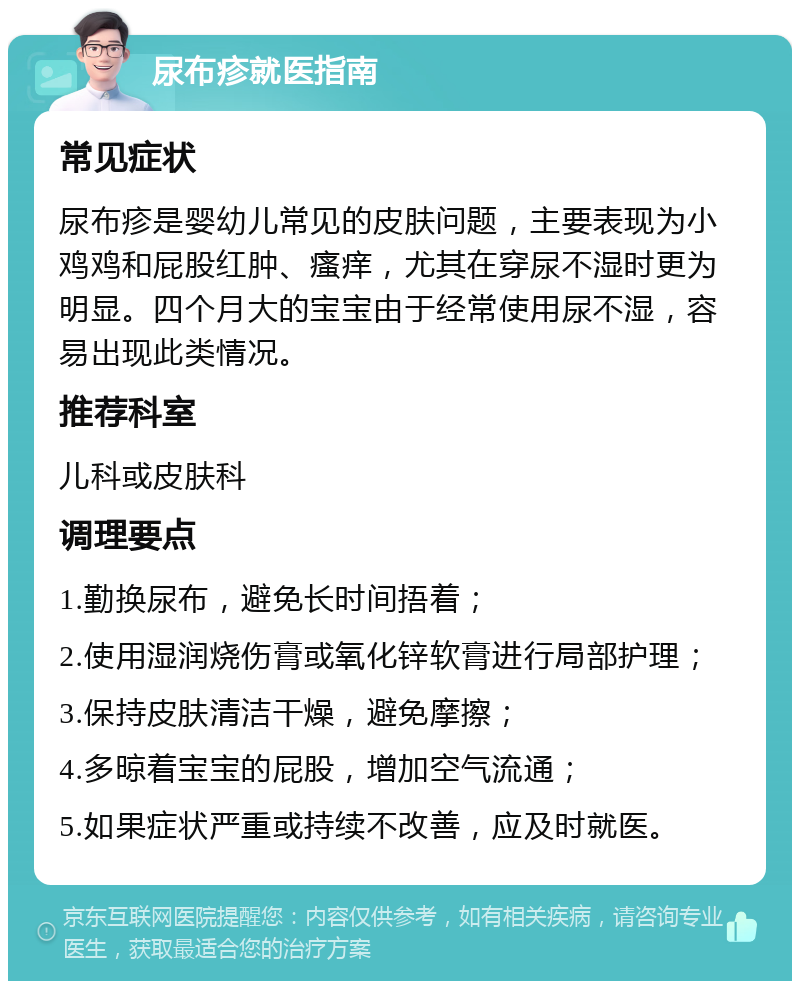 尿布疹就医指南 常见症状 尿布疹是婴幼儿常见的皮肤问题，主要表现为小鸡鸡和屁股红肿、瘙痒，尤其在穿尿不湿时更为明显。四个月大的宝宝由于经常使用尿不湿，容易出现此类情况。 推荐科室 儿科或皮肤科 调理要点 1.勤换尿布，避免长时间捂着； 2.使用湿润烧伤膏或氧化锌软膏进行局部护理； 3.保持皮肤清洁干燥，避免摩擦； 4.多晾着宝宝的屁股，增加空气流通； 5.如果症状严重或持续不改善，应及时就医。