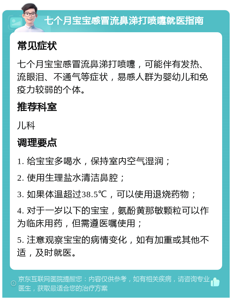 七个月宝宝感冒流鼻涕打喷嚏就医指南 常见症状 七个月宝宝感冒流鼻涕打喷嚏，可能伴有发热、流眼泪、不通气等症状，易感人群为婴幼儿和免疫力较弱的个体。 推荐科室 儿科 调理要点 1. 给宝宝多喝水，保持室内空气湿润； 2. 使用生理盐水清洁鼻腔； 3. 如果体温超过38.5℃，可以使用退烧药物； 4. 对于一岁以下的宝宝，氨酚黄那敏颗粒可以作为临床用药，但需遵医嘱使用； 5. 注意观察宝宝的病情变化，如有加重或其他不适，及时就医。