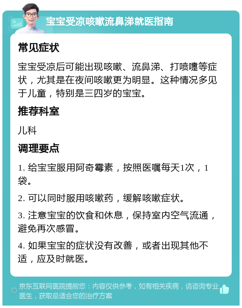 宝宝受凉咳嗽流鼻涕就医指南 常见症状 宝宝受凉后可能出现咳嗽、流鼻涕、打喷嚏等症状，尤其是在夜间咳嗽更为明显。这种情况多见于儿童，特别是三四岁的宝宝。 推荐科室 儿科 调理要点 1. 给宝宝服用阿奇霉素，按照医嘱每天1次，1袋。 2. 可以同时服用咳嗽药，缓解咳嗽症状。 3. 注意宝宝的饮食和休息，保持室内空气流通，避免再次感冒。 4. 如果宝宝的症状没有改善，或者出现其他不适，应及时就医。