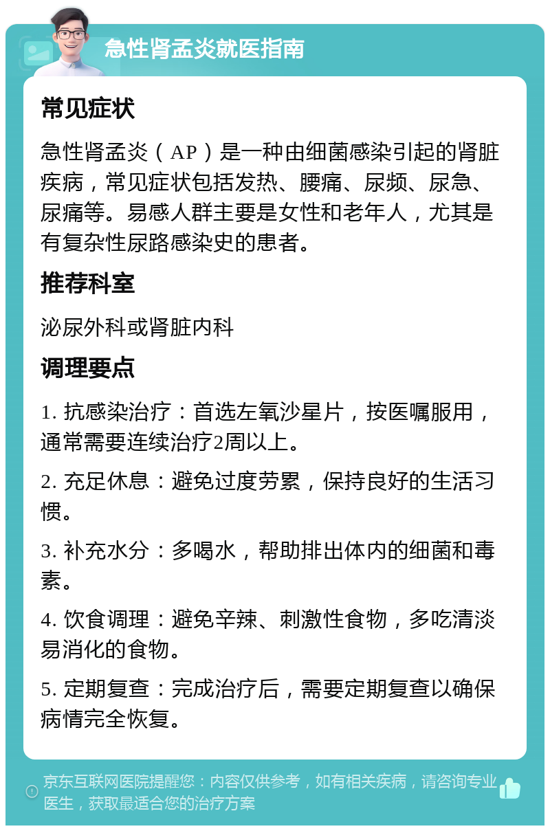 急性肾孟炎就医指南 常见症状 急性肾孟炎（AP）是一种由细菌感染引起的肾脏疾病，常见症状包括发热、腰痛、尿频、尿急、尿痛等。易感人群主要是女性和老年人，尤其是有复杂性尿路感染史的患者。 推荐科室 泌尿外科或肾脏内科 调理要点 1. 抗感染治疗：首选左氧沙星片，按医嘱服用，通常需要连续治疗2周以上。 2. 充足休息：避免过度劳累，保持良好的生活习惯。 3. 补充水分：多喝水，帮助排出体内的细菌和毒素。 4. 饮食调理：避免辛辣、刺激性食物，多吃清淡易消化的食物。 5. 定期复查：完成治疗后，需要定期复查以确保病情完全恢复。