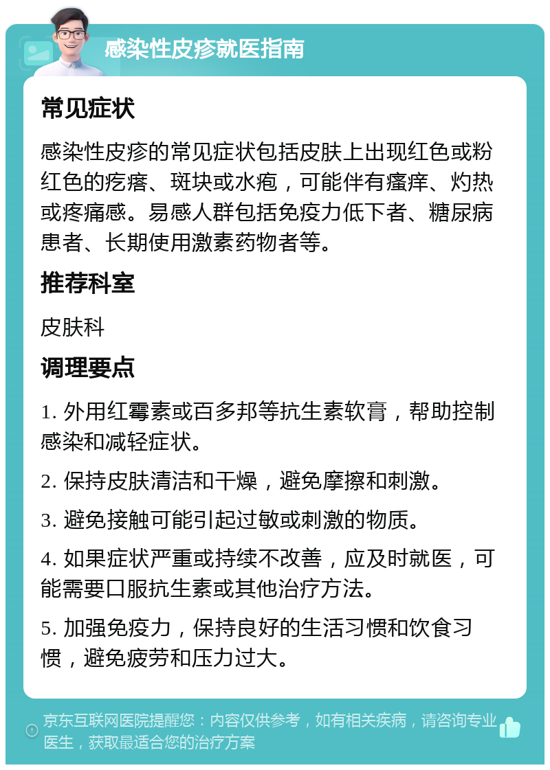 感染性皮疹就医指南 常见症状 感染性皮疹的常见症状包括皮肤上出现红色或粉红色的疙瘩、斑块或水疱，可能伴有瘙痒、灼热或疼痛感。易感人群包括免疫力低下者、糖尿病患者、长期使用激素药物者等。 推荐科室 皮肤科 调理要点 1. 外用红霉素或百多邦等抗生素软膏，帮助控制感染和减轻症状。 2. 保持皮肤清洁和干燥，避免摩擦和刺激。 3. 避免接触可能引起过敏或刺激的物质。 4. 如果症状严重或持续不改善，应及时就医，可能需要口服抗生素或其他治疗方法。 5. 加强免疫力，保持良好的生活习惯和饮食习惯，避免疲劳和压力过大。