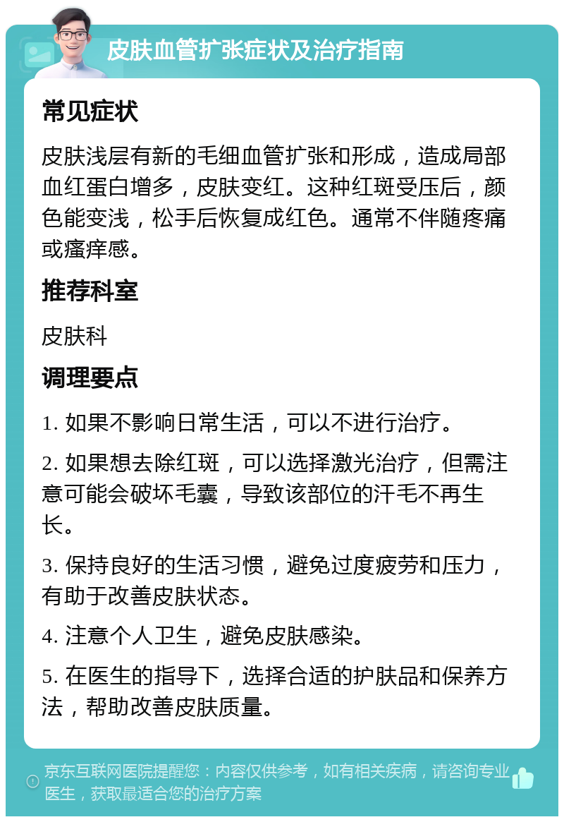 皮肤血管扩张症状及治疗指南 常见症状 皮肤浅层有新的毛细血管扩张和形成，造成局部血红蛋白增多，皮肤变红。这种红斑受压后，颜色能变浅，松手后恢复成红色。通常不伴随疼痛或瘙痒感。 推荐科室 皮肤科 调理要点 1. 如果不影响日常生活，可以不进行治疗。 2. 如果想去除红斑，可以选择激光治疗，但需注意可能会破坏毛囊，导致该部位的汗毛不再生长。 3. 保持良好的生活习惯，避免过度疲劳和压力，有助于改善皮肤状态。 4. 注意个人卫生，避免皮肤感染。 5. 在医生的指导下，选择合适的护肤品和保养方法，帮助改善皮肤质量。