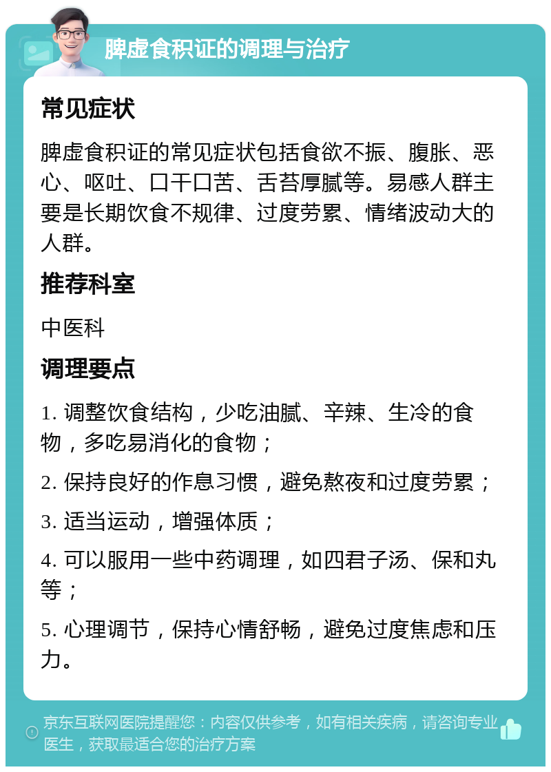 脾虚食积证的调理与治疗 常见症状 脾虚食积证的常见症状包括食欲不振、腹胀、恶心、呕吐、口干口苦、舌苔厚腻等。易感人群主要是长期饮食不规律、过度劳累、情绪波动大的人群。 推荐科室 中医科 调理要点 1. 调整饮食结构，少吃油腻、辛辣、生冷的食物，多吃易消化的食物； 2. 保持良好的作息习惯，避免熬夜和过度劳累； 3. 适当运动，增强体质； 4. 可以服用一些中药调理，如四君子汤、保和丸等； 5. 心理调节，保持心情舒畅，避免过度焦虑和压力。