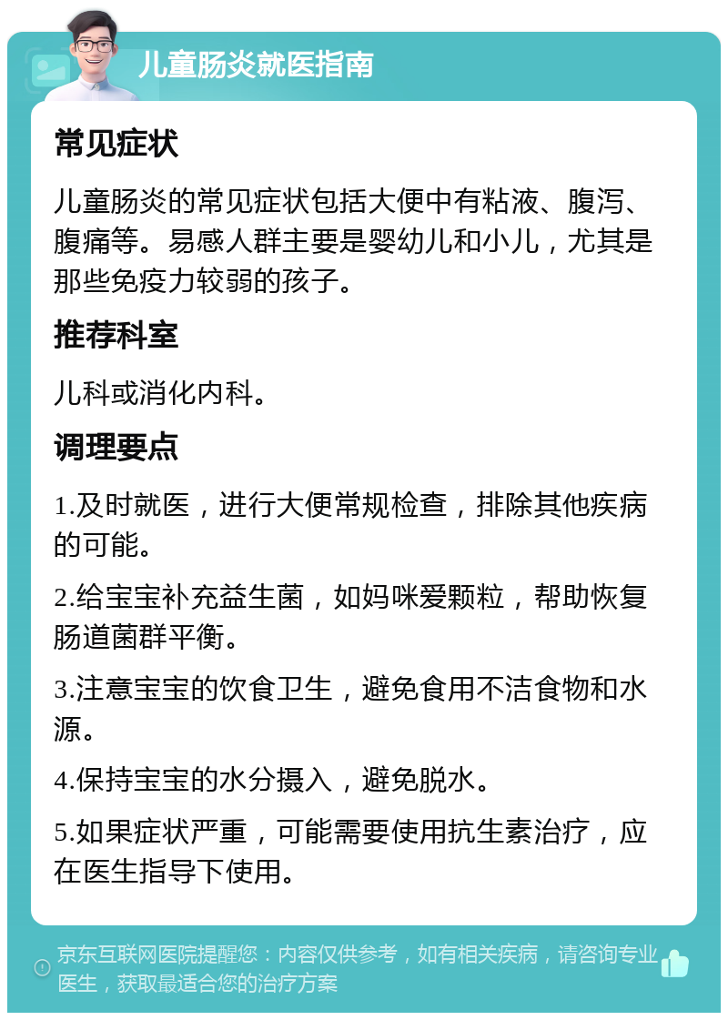 儿童肠炎就医指南 常见症状 儿童肠炎的常见症状包括大便中有粘液、腹泻、腹痛等。易感人群主要是婴幼儿和小儿，尤其是那些免疫力较弱的孩子。 推荐科室 儿科或消化内科。 调理要点 1.及时就医，进行大便常规检查，排除其他疾病的可能。 2.给宝宝补充益生菌，如妈咪爱颗粒，帮助恢复肠道菌群平衡。 3.注意宝宝的饮食卫生，避免食用不洁食物和水源。 4.保持宝宝的水分摄入，避免脱水。 5.如果症状严重，可能需要使用抗生素治疗，应在医生指导下使用。