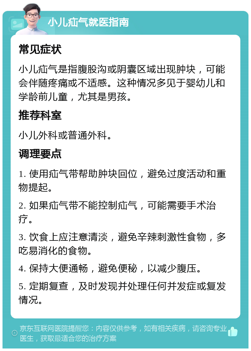 小儿疝气就医指南 常见症状 小儿疝气是指腹股沟或阴囊区域出现肿块，可能会伴随疼痛或不适感。这种情况多见于婴幼儿和学龄前儿童，尤其是男孩。 推荐科室 小儿外科或普通外科。 调理要点 1. 使用疝气带帮助肿块回位，避免过度活动和重物提起。 2. 如果疝气带不能控制疝气，可能需要手术治疗。 3. 饮食上应注意清淡，避免辛辣刺激性食物，多吃易消化的食物。 4. 保持大便通畅，避免便秘，以减少腹压。 5. 定期复查，及时发现并处理任何并发症或复发情况。