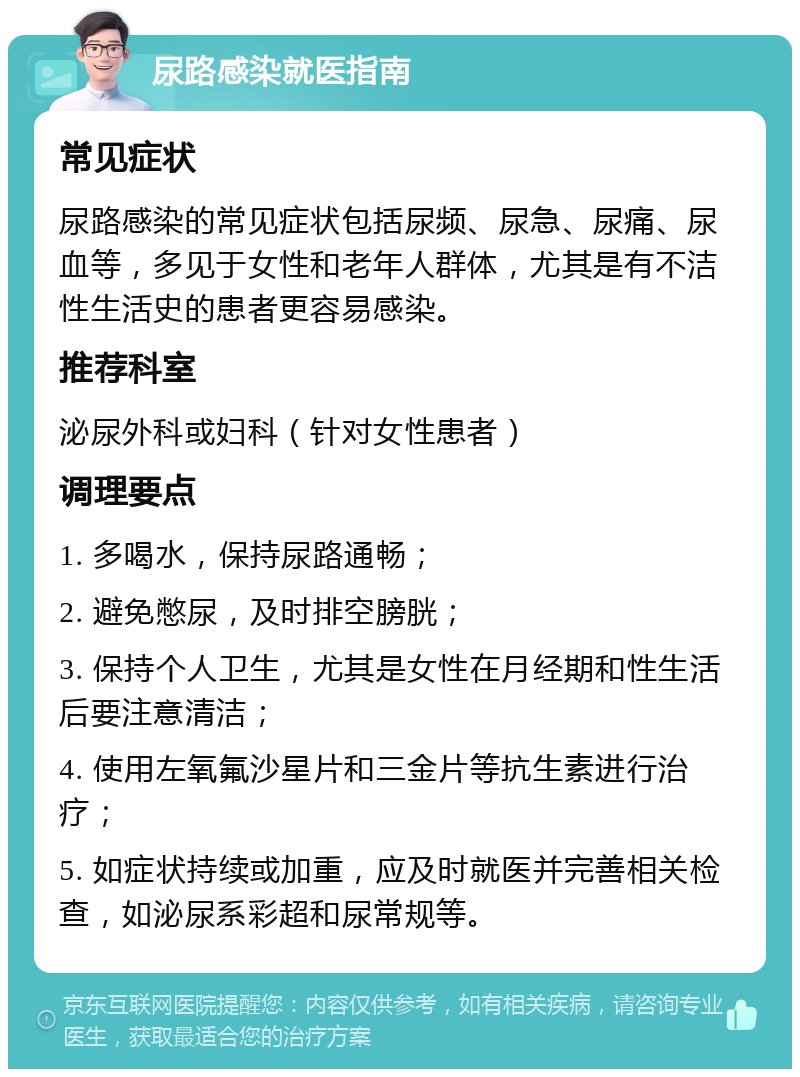 尿路感染就医指南 常见症状 尿路感染的常见症状包括尿频、尿急、尿痛、尿血等，多见于女性和老年人群体，尤其是有不洁性生活史的患者更容易感染。 推荐科室 泌尿外科或妇科（针对女性患者） 调理要点 1. 多喝水，保持尿路通畅； 2. 避免憋尿，及时排空膀胱； 3. 保持个人卫生，尤其是女性在月经期和性生活后要注意清洁； 4. 使用左氧氟沙星片和三金片等抗生素进行治疗； 5. 如症状持续或加重，应及时就医并完善相关检查，如泌尿系彩超和尿常规等。