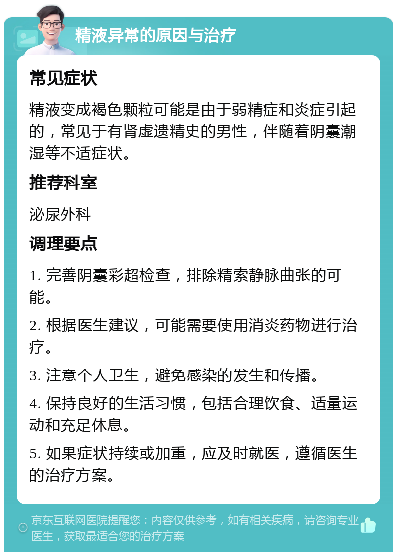 精液异常的原因与治疗 常见症状 精液变成褐色颗粒可能是由于弱精症和炎症引起的，常见于有肾虚遗精史的男性，伴随着阴囊潮湿等不适症状。 推荐科室 泌尿外科 调理要点 1. 完善阴囊彩超检查，排除精索静脉曲张的可能。 2. 根据医生建议，可能需要使用消炎药物进行治疗。 3. 注意个人卫生，避免感染的发生和传播。 4. 保持良好的生活习惯，包括合理饮食、适量运动和充足休息。 5. 如果症状持续或加重，应及时就医，遵循医生的治疗方案。