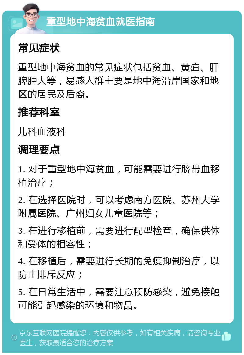 重型地中海贫血就医指南 常见症状 重型地中海贫血的常见症状包括贫血、黄疸、肝脾肿大等，易感人群主要是地中海沿岸国家和地区的居民及后裔。 推荐科室 儿科血液科 调理要点 1. 对于重型地中海贫血，可能需要进行脐带血移植治疗； 2. 在选择医院时，可以考虑南方医院、苏州大学附属医院、广州妇女儿童医院等； 3. 在进行移植前，需要进行配型检查，确保供体和受体的相容性； 4. 在移植后，需要进行长期的免疫抑制治疗，以防止排斥反应； 5. 在日常生活中，需要注意预防感染，避免接触可能引起感染的环境和物品。