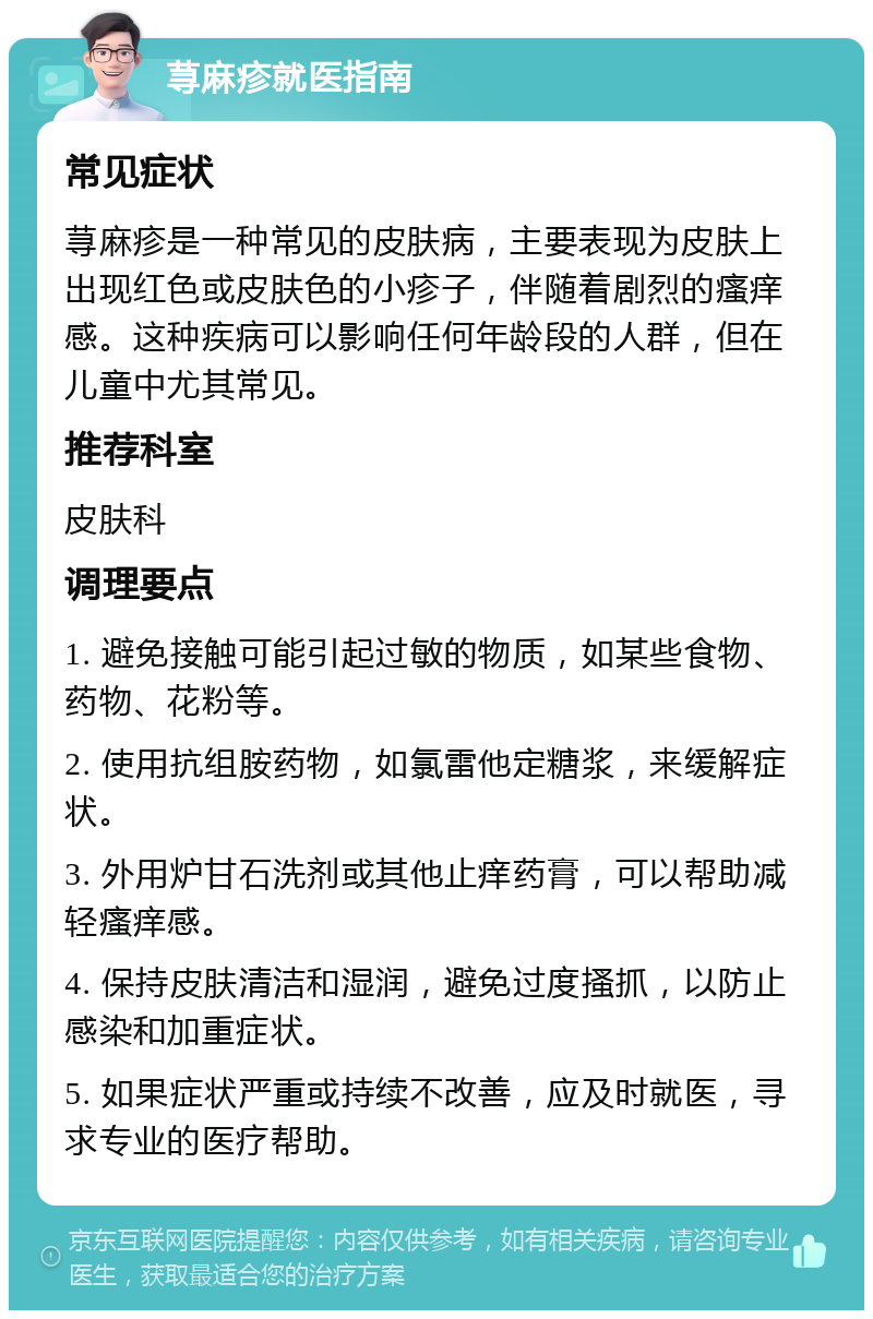 荨麻疹就医指南 常见症状 荨麻疹是一种常见的皮肤病，主要表现为皮肤上出现红色或皮肤色的小疹子，伴随着剧烈的瘙痒感。这种疾病可以影响任何年龄段的人群，但在儿童中尤其常见。 推荐科室 皮肤科 调理要点 1. 避免接触可能引起过敏的物质，如某些食物、药物、花粉等。 2. 使用抗组胺药物，如氯雷他定糖浆，来缓解症状。 3. 外用炉甘石洗剂或其他止痒药膏，可以帮助减轻瘙痒感。 4. 保持皮肤清洁和湿润，避免过度搔抓，以防止感染和加重症状。 5. 如果症状严重或持续不改善，应及时就医，寻求专业的医疗帮助。