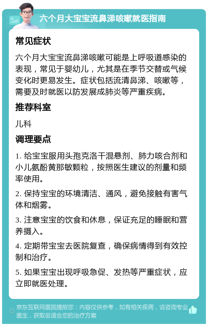 六个月大宝宝流鼻涕咳嗽就医指南 常见症状 六个月大宝宝流鼻涕咳嗽可能是上呼吸道感染的表现，常见于婴幼儿，尤其是在季节交替或气候变化时更易发生。症状包括流清鼻涕、咳嗽等，需要及时就医以防发展成肺炎等严重疾病。 推荐科室 儿科 调理要点 1. 给宝宝服用头孢克洛干混悬剂、肺力咳合剂和小儿氨酚黄那敏颗粒，按照医生建议的剂量和频率使用。 2. 保持宝宝的环境清洁、通风，避免接触有害气体和烟雾。 3. 注意宝宝的饮食和休息，保证充足的睡眠和营养摄入。 4. 定期带宝宝去医院复查，确保病情得到有效控制和治疗。 5. 如果宝宝出现呼吸急促、发热等严重症状，应立即就医处理。