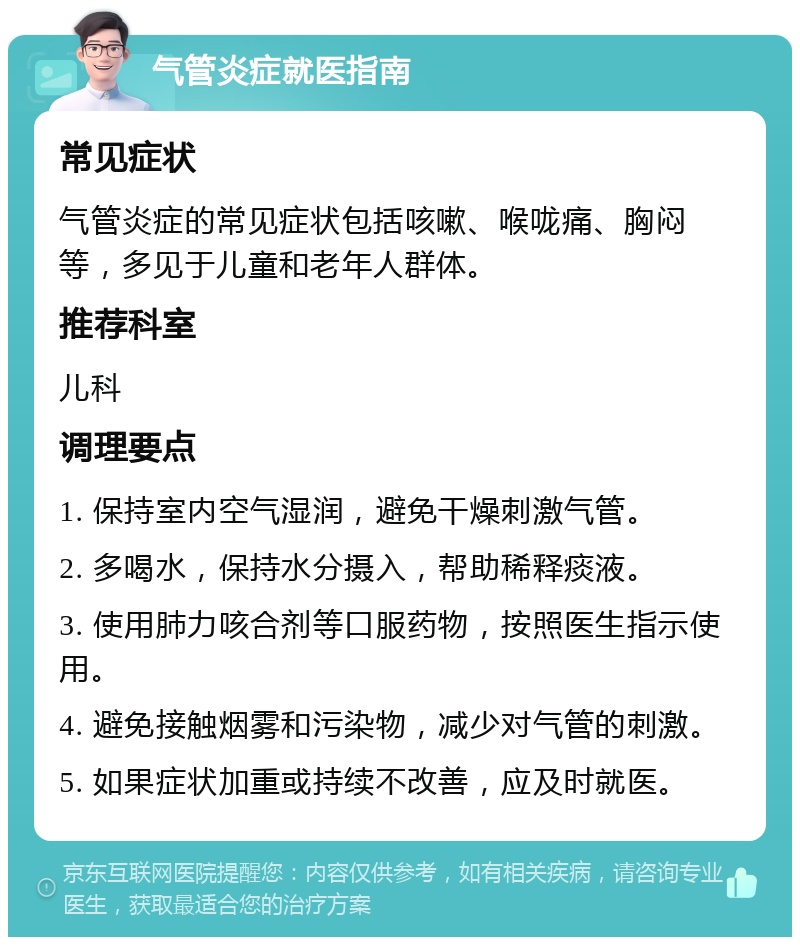 气管炎症就医指南 常见症状 气管炎症的常见症状包括咳嗽、喉咙痛、胸闷等，多见于儿童和老年人群体。 推荐科室 儿科 调理要点 1. 保持室内空气湿润，避免干燥刺激气管。 2. 多喝水，保持水分摄入，帮助稀释痰液。 3. 使用肺力咳合剂等口服药物，按照医生指示使用。 4. 避免接触烟雾和污染物，减少对气管的刺激。 5. 如果症状加重或持续不改善，应及时就医。