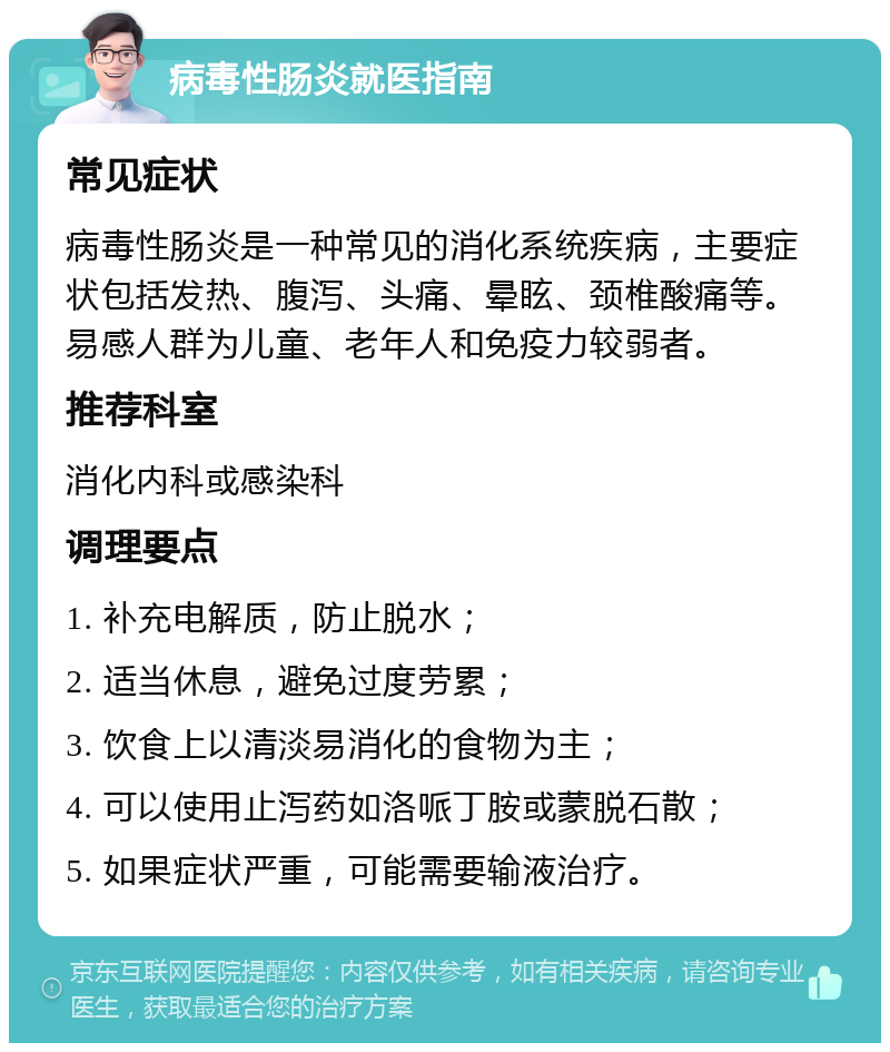 病毒性肠炎就医指南 常见症状 病毒性肠炎是一种常见的消化系统疾病，主要症状包括发热、腹泻、头痛、晕眩、颈椎酸痛等。易感人群为儿童、老年人和免疫力较弱者。 推荐科室 消化内科或感染科 调理要点 1. 补充电解质，防止脱水； 2. 适当休息，避免过度劳累； 3. 饮食上以清淡易消化的食物为主； 4. 可以使用止泻药如洛哌丁胺或蒙脱石散； 5. 如果症状严重，可能需要输液治疗。