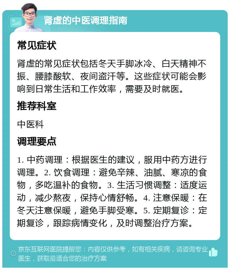 肾虚的中医调理指南 常见症状 肾虚的常见症状包括冬天手脚冰冷、白天精神不振、腰膝酸软、夜间盗汗等。这些症状可能会影响到日常生活和工作效率，需要及时就医。 推荐科室 中医科 调理要点 1. 中药调理：根据医生的建议，服用中药方进行调理。2. 饮食调理：避免辛辣、油腻、寒凉的食物，多吃温补的食物。3. 生活习惯调整：适度运动，减少熬夜，保持心情舒畅。4. 注意保暖：在冬天注意保暖，避免手脚受寒。5. 定期复诊：定期复诊，跟踪病情变化，及时调整治疗方案。