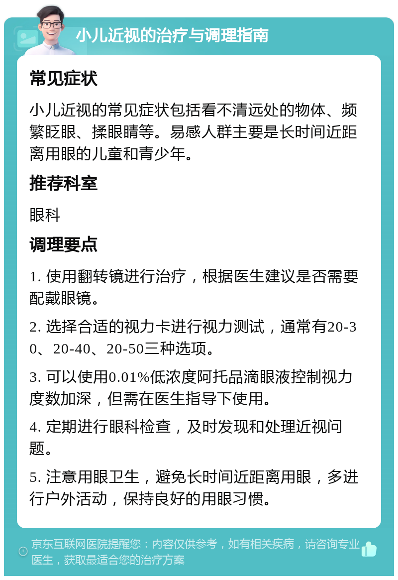 小儿近视的治疗与调理指南 常见症状 小儿近视的常见症状包括看不清远处的物体、频繁眨眼、揉眼睛等。易感人群主要是长时间近距离用眼的儿童和青少年。 推荐科室 眼科 调理要点 1. 使用翻转镜进行治疗，根据医生建议是否需要配戴眼镜。 2. 选择合适的视力卡进行视力测试，通常有20-30、20-40、20-50三种选项。 3. 可以使用0.01%低浓度阿托品滴眼液控制视力度数加深，但需在医生指导下使用。 4. 定期进行眼科检查，及时发现和处理近视问题。 5. 注意用眼卫生，避免长时间近距离用眼，多进行户外活动，保持良好的用眼习惯。