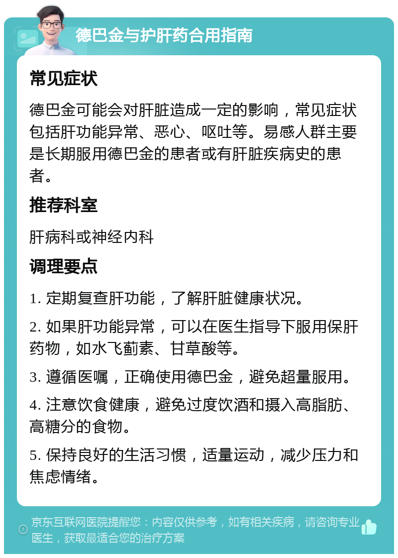 德巴金与护肝药合用指南 常见症状 德巴金可能会对肝脏造成一定的影响，常见症状包括肝功能异常、恶心、呕吐等。易感人群主要是长期服用德巴金的患者或有肝脏疾病史的患者。 推荐科室 肝病科或神经内科 调理要点 1. 定期复查肝功能，了解肝脏健康状况。 2. 如果肝功能异常，可以在医生指导下服用保肝药物，如水飞蓟素、甘草酸等。 3. 遵循医嘱，正确使用德巴金，避免超量服用。 4. 注意饮食健康，避免过度饮酒和摄入高脂肪、高糖分的食物。 5. 保持良好的生活习惯，适量运动，减少压力和焦虑情绪。