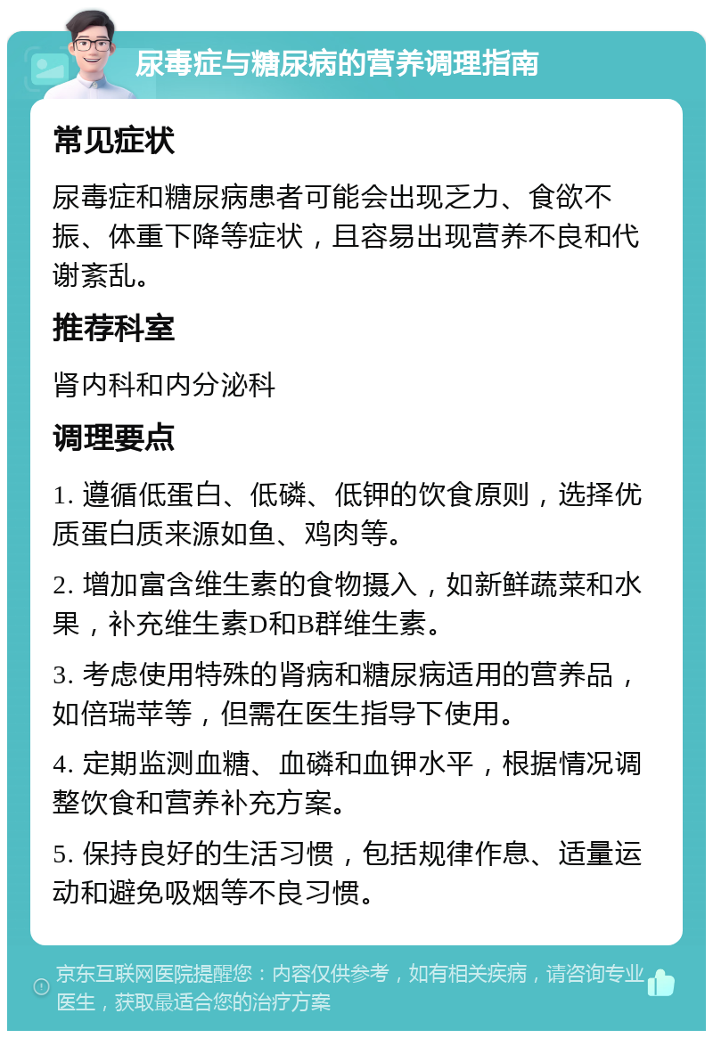 尿毒症与糖尿病的营养调理指南 常见症状 尿毒症和糖尿病患者可能会出现乏力、食欲不振、体重下降等症状，且容易出现营养不良和代谢紊乱。 推荐科室 肾内科和内分泌科 调理要点 1. 遵循低蛋白、低磷、低钾的饮食原则，选择优质蛋白质来源如鱼、鸡肉等。 2. 增加富含维生素的食物摄入，如新鲜蔬菜和水果，补充维生素D和B群维生素。 3. 考虑使用特殊的肾病和糖尿病适用的营养品，如倍瑞苹等，但需在医生指导下使用。 4. 定期监测血糖、血磷和血钾水平，根据情况调整饮食和营养补充方案。 5. 保持良好的生活习惯，包括规律作息、适量运动和避免吸烟等不良习惯。