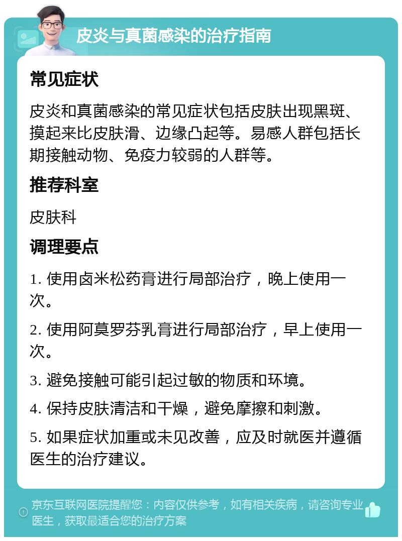 皮炎与真菌感染的治疗指南 常见症状 皮炎和真菌感染的常见症状包括皮肤出现黑斑、摸起来比皮肤滑、边缘凸起等。易感人群包括长期接触动物、免疫力较弱的人群等。 推荐科室 皮肤科 调理要点 1. 使用卤米松药膏进行局部治疗，晚上使用一次。 2. 使用阿莫罗芬乳膏进行局部治疗，早上使用一次。 3. 避免接触可能引起过敏的物质和环境。 4. 保持皮肤清洁和干燥，避免摩擦和刺激。 5. 如果症状加重或未见改善，应及时就医并遵循医生的治疗建议。