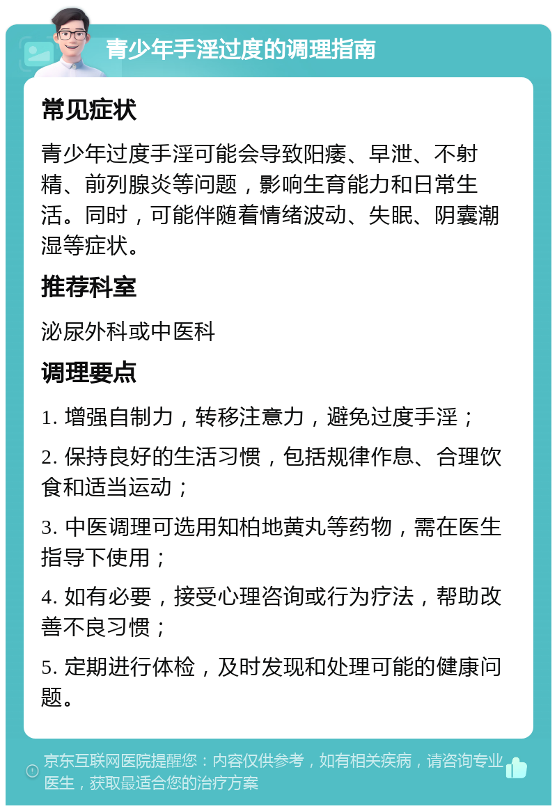 青少年手淫过度的调理指南 常见症状 青少年过度手淫可能会导致阳痿、早泄、不射精、前列腺炎等问题，影响生育能力和日常生活。同时，可能伴随着情绪波动、失眠、阴囊潮湿等症状。 推荐科室 泌尿外科或中医科 调理要点 1. 增强自制力，转移注意力，避免过度手淫； 2. 保持良好的生活习惯，包括规律作息、合理饮食和适当运动； 3. 中医调理可选用知柏地黄丸等药物，需在医生指导下使用； 4. 如有必要，接受心理咨询或行为疗法，帮助改善不良习惯； 5. 定期进行体检，及时发现和处理可能的健康问题。