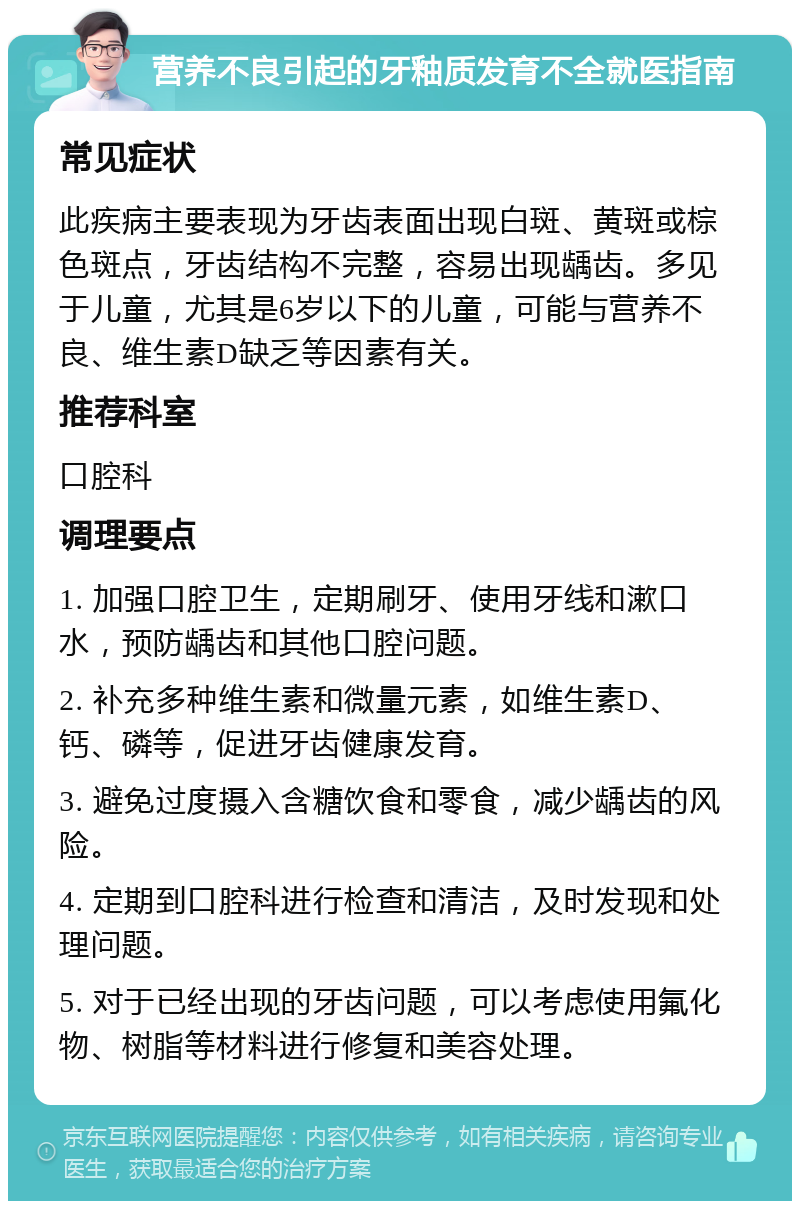 营养不良引起的牙釉质发育不全就医指南 常见症状 此疾病主要表现为牙齿表面出现白斑、黄斑或棕色斑点，牙齿结构不完整，容易出现龋齿。多见于儿童，尤其是6岁以下的儿童，可能与营养不良、维生素D缺乏等因素有关。 推荐科室 口腔科 调理要点 1. 加强口腔卫生，定期刷牙、使用牙线和漱口水，预防龋齿和其他口腔问题。 2. 补充多种维生素和微量元素，如维生素D、钙、磷等，促进牙齿健康发育。 3. 避免过度摄入含糖饮食和零食，减少龋齿的风险。 4. 定期到口腔科进行检查和清洁，及时发现和处理问题。 5. 对于已经出现的牙齿问题，可以考虑使用氟化物、树脂等材料进行修复和美容处理。