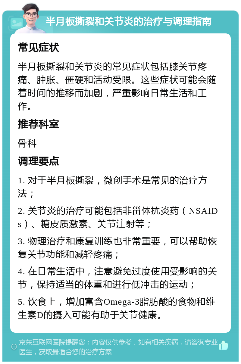 半月板撕裂和关节炎的治疗与调理指南 常见症状 半月板撕裂和关节炎的常见症状包括膝关节疼痛、肿胀、僵硬和活动受限。这些症状可能会随着时间的推移而加剧，严重影响日常生活和工作。 推荐科室 骨科 调理要点 1. 对于半月板撕裂，微创手术是常见的治疗方法； 2. 关节炎的治疗可能包括非甾体抗炎药（NSAIDs）、糖皮质激素、关节注射等； 3. 物理治疗和康复训练也非常重要，可以帮助恢复关节功能和减轻疼痛； 4. 在日常生活中，注意避免过度使用受影响的关节，保持适当的体重和进行低冲击的运动； 5. 饮食上，增加富含Omega-3脂肪酸的食物和维生素D的摄入可能有助于关节健康。