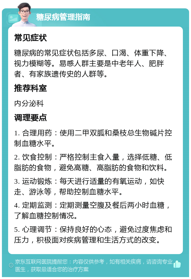 糖尿病管理指南 常见症状 糖尿病的常见症状包括多尿、口渴、体重下降、视力模糊等。易感人群主要是中老年人、肥胖者、有家族遗传史的人群等。 推荐科室 内分泌科 调理要点 1. 合理用药：使用二甲双胍和桑枝总生物碱片控制血糖水平。 2. 饮食控制：严格控制主食入量，选择低糖、低脂肪的食物，避免高糖、高脂肪的食物和饮料。 3. 运动锻炼：每天进行适量的有氧运动，如快走、游泳等，帮助控制血糖水平。 4. 定期监测：定期测量空腹及餐后两小时血糖，了解血糖控制情况。 5. 心理调节：保持良好的心态，避免过度焦虑和压力，积极面对疾病管理和生活方式的改变。