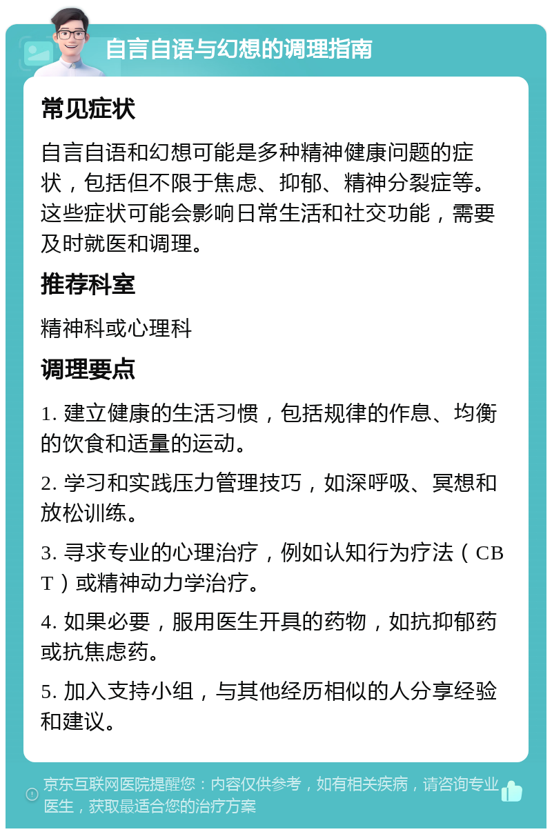 自言自语与幻想的调理指南 常见症状 自言自语和幻想可能是多种精神健康问题的症状，包括但不限于焦虑、抑郁、精神分裂症等。这些症状可能会影响日常生活和社交功能，需要及时就医和调理。 推荐科室 精神科或心理科 调理要点 1. 建立健康的生活习惯，包括规律的作息、均衡的饮食和适量的运动。 2. 学习和实践压力管理技巧，如深呼吸、冥想和放松训练。 3. 寻求专业的心理治疗，例如认知行为疗法（CBT）或精神动力学治疗。 4. 如果必要，服用医生开具的药物，如抗抑郁药或抗焦虑药。 5. 加入支持小组，与其他经历相似的人分享经验和建议。