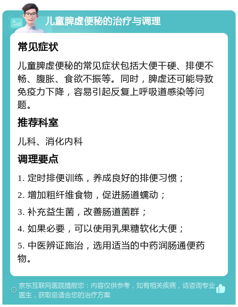 儿童脾虚便秘的治疗与调理 常见症状 儿童脾虚便秘的常见症状包括大便干硬、排便不畅、腹胀、食欲不振等。同时，脾虚还可能导致免疫力下降，容易引起反复上呼吸道感染等问题。 推荐科室 儿科、消化内科 调理要点 1. 定时排便训练，养成良好的排便习惯； 2. 增加粗纤维食物，促进肠道蠕动； 3. 补充益生菌，改善肠道菌群； 4. 如果必要，可以使用乳果糖软化大便； 5. 中医辨证施治，选用适当的中药润肠通便药物。