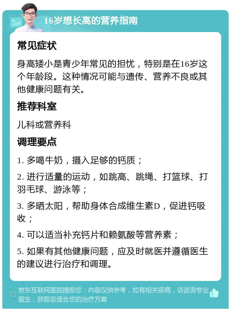 16岁想长高的营养指南 常见症状 身高矮小是青少年常见的担忧，特别是在16岁这个年龄段。这种情况可能与遗传、营养不良或其他健康问题有关。 推荐科室 儿科或营养科 调理要点 1. 多喝牛奶，摄入足够的钙质； 2. 进行适量的运动，如跳高、跳绳、打篮球、打羽毛球、游泳等； 3. 多晒太阳，帮助身体合成维生素D，促进钙吸收； 4. 可以适当补充钙片和赖氨酸等营养素； 5. 如果有其他健康问题，应及时就医并遵循医生的建议进行治疗和调理。